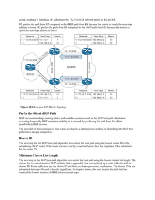 using Loopback 0 interfaces. R1 advertises the 172.16.0.0/24 network prefix to R2 and R4.
R3 prefers the path from R2 compared to the iBGP path from R4 because the metric to reach the next-hop
address is lower. R5 prefers the path from R4 compared to the iBGP path from R2 because the metric to
reach the next-hop address is lower.
Figure 12-12 Lowest IGP Metric Topology
Prefer the Oldest eBGP Path
BGP can maintain large routing tables, and unstable sessions result in the BGP best-path calculation
executing frequently. BGP maintains stability in a network by preferring the path from the oldest
(established) BGP session.
The downfall of this technique is that it does not lead to a deterministic method of identifying the BGP best
path from a design perspective.
Router ID
The next step for the BGP best-path algorithm is to select the best path using the lowest router ID of the
advertising eBGP router. If the route was received by a route reflector, then the originator ID is substituted
for the router ID.
Minimum Cluster List Length
The next step in the BGP best-path algorithm is to select the best path using the lowest cluster list length. The
cluster list is a non-transitive BGP attribute that is appended (not overwritten) by a route reflector with its
cluster ID. Route reflectors use the cluster ID attribute as a loop-prevention mechanism. The cluster ID is not
advertised between ASs and is locally significant. In simplest terms, this step locates the path that has
traveled the lowest number of iBGP advertisement hops.
 