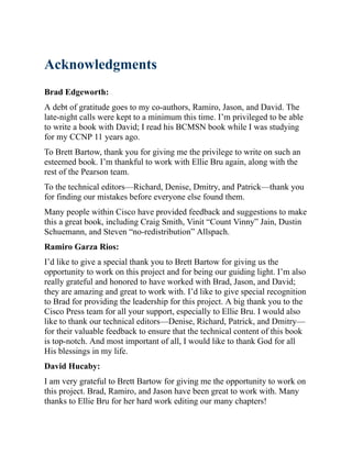 Acknowledgments
Brad Edgeworth:
A debt of gratitude goes to my co-authors, Ramiro, Jason, and David. The
late-night calls were kept to a minimum this time. I’m privileged to be able
to write a book with David; I read his BCMSN book while I was studying
for my CCNP 11 years ago.
To Brett Bartow, thank you for giving me the privilege to write on such an
esteemed book. I’m thankful to work with Ellie Bru again, along with the
rest of the Pearson team.
To the technical editors—Richard, Denise, Dmitry, and Patrick—thank you
for finding our mistakes before everyone else found them.
Many people within Cisco have provided feedback and suggestions to make
this a great book, including Craig Smith, Vinit “Count Vinny” Jain, Dustin
Schuemann, and Steven “no-redistribution” Allspach.
Ramiro Garza Rios:
I’d like to give a special thank you to Brett Bartow for giving us the
opportunity to work on this project and for being our guiding light. I’m also
really grateful and honored to have worked with Brad, Jason, and David;
they are amazing and great to work with. I’d like to give special recognition
to Brad for providing the leadership for this project. A big thank you to the
Cisco Press team for all your support, especially to Ellie Bru. I would also
like to thank our technical editors—Denise, Richard, Patrick, and Dmitry—
for their valuable feedback to ensure that the technical content of this book
is top-notch. And most important of all, I would like to thank God for all
His blessings in my life.
David Hucaby:
I am very grateful to Brett Bartow for giving me the opportunity to work on
this project. Brad, Ramiro, and Jason have been great to work with. Many
thanks to Ellie Bru for her hard work editing our many chapters!
 