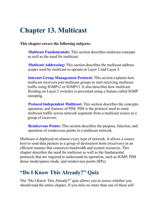 Chapter 13. Multicast
This chapter covers the following subjects:
Multicast Fundamentals: This section describes multicast concepts
as well as the need for multicast.
Multicast Addressing: This section describes the multicast address
scopes used by multicast to operate at Layer 2 and Layer 3.
Internet Group Management Protocol: This section explains how
multicast receivers join multicast groups to start receiving multicast
traffic using IGMPv2 or IGMPv3. It also describes how multicast
flooding on Layer 2 switches is prevented using a feature called IGMP
snooping.
Protocol Independent Multicast: This section describes the concepts,
operation, and features of PIM. PIM is the protocol used to route
multicast traffic across network segments from a multicast source to a
group of receivers.
Rendezvous Points: This section describes the purpose, function, and
operation of rendezvous points in a multicast network.
Multicast is deployed on almost every type of network. It allows a source
host to send data packets to a group of destination hosts (receivers) in an
efficient manner that conserves bandwidth and system resources. This
chapter describes the need for multicast as well as the fundamental
protocols that are required to understand its operation, such as IGMP, PIM
dense mode/sparse mode, and rendezvous points (RPs).
“Do I Know This Already?” Quiz
The “Do I Know This Already?” quiz allows you to assess whether you
should read the entire chapter. If you miss no more than one of these self-
 