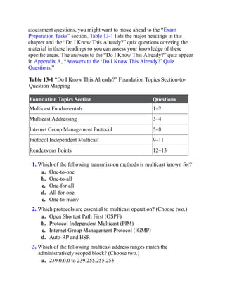assessment questions, you might want to move ahead to the “Exam
Preparation Tasks” section. Table 13-1 lists the major headings in this
chapter and the “Do I Know This Already?” quiz questions covering the
material in those headings so you can assess your knowledge of these
specific areas. The answers to the “Do I Know This Already?” quiz appear
in Appendix A, “Answers to the ‘Do I Know This Already?’ Quiz
Questions.”
Table 13-1 “Do I Know This Already?” Foundation Topics Section-to-
Question Mapping
Foundation Topics Section Questions
Multicast Fundamentals 1–2
Multicast Addressing 3–4
Internet Group Management Protocol 5–8
Protocol Independent Multicast 9–11
Rendezvous Points 12–13
1. Which of the following transmission methods is multicast known for?
a. One-to-one
b. One-to-all
c. One-for-all
d. All-for-one
e. One-to-many
2. Which protocols are essential to multicast operation? (Choose two.)
a. Open Shortest Path First (OSPF)
b. Protocol Independent Multicast (PIM)
c. Internet Group Management Protocol (IGMP)
d. Auto-RP and BSR
3. Which of the following multicast address ranges match the
administratively scoped block? (Choose two.)
a. 239.0.0.0 to 239.255.255.255
 