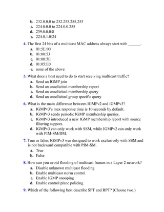 b. 232.0.0.0 to 232.255.255.255
c. 224.0.0.0 to 224.0.0.255
d. 239.0.0.0/8
e. 224.0.1.0/24
4. The first 24 bits of a multicast MAC address always start with ______.
a. 01:5E:00
b. 01:00:53
c. 01:00:5E
d. 01:05:E0
e. none of the above
5. What does a host need to do to start receiving multicast traffic?
a. Send an IGMP join
b. Send an unsolicited membership report
c. Send an unsolicited membership query
d. Send an unsolicited group specific query
6. What is the main difference between IGMPv2 and IGMPv3?
a. IGMPv3’s max response time is 10 seconds by default.
b. IGMPv3 sends periodic IGMP membership queries.
c. IGMPv3 introduced a new IGMP membership report with source
filtering support.
d. IGMPv3 can only work with SSM, while IGMPv2 can only work
with PIM-SM/DM.
7. True or false: IGMPv3 was designed to work exclusively with SSM and
is not backward compatible with PIM-SM.
a. True
b. False
8. How can you avoid flooding of multicast frames in a Layer 2 network?
a. Disable unknown multicast flooding
b. Enable multicast storm control
c. Enable IGMP snooping
d. Enable control plane policing
9. Which of the following best describe SPT and RPT? (Choose two.)
 