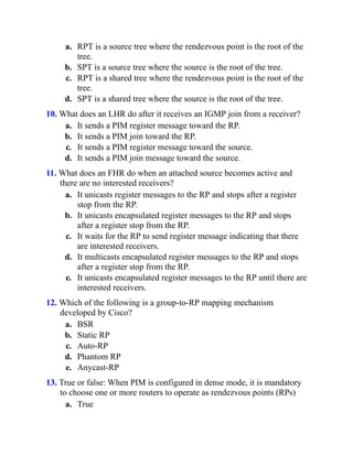 a. RPT is a source tree where the rendezvous point is the root of the
tree.
b. SPT is a source tree where the source is the root of the tree.
c. RPT is a shared tree where the rendezvous point is the root of the
tree.
d. SPT is a shared tree where the source is the root of the tree.
10. What does an LHR do after it receives an IGMP join from a receiver?
a. It sends a PIM register message toward the RP.
b. It sends a PIM join toward the RP.
c. It sends a PIM register message toward the source.
d. It sends a PIM join message toward the source.
11. What does an FHR do when an attached source becomes active and
there are no interested receivers?
a. It unicasts register messages to the RP and stops after a register
stop from the RP.
b. It unicasts encapsulated register messages to the RP and stops
after a register stop from the RP.
c. It waits for the RP to send register message indicating that there
are interested receivers.
d. It multicasts encapsulated register messages to the RP and stops
after a register stop from the RP.
e. It unicasts encapsulated register messages to the RP until there are
interested receivers.
12. Which of the following is a group-to-RP mapping mechanism
developed by Cisco?
a. BSR
b. Static RP
c. Auto-RP
d. Phantom RP
e. Anycast-RP
13. True or false: When PIM is configured in dense mode, it is mandatory
to choose one or more routers to operate as rendezvous points (RPs)
a. True
 