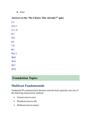 b. False
Answers to the “Do I Know This Already?” quiz:
1 E
2 B, C
3 A, D
4 C
5 B
6 C
7 B
8 C
9 B, C
10 B
11 B
12 C
13 B
Foundation Topics
Multicast Fundamentals
Traditional IP communication between network hosts typically uses one of
the following transmission methods:
Unicast (one-to-one)
Broadcast (one-to-all)
Multicast (one-to-many)
 