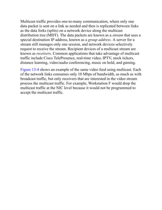 Multicast traffic provides one-to-many communication, where only one
data packet is sent on a link as needed and then is replicated between links
as the data forks (splits) on a network device along the multicast
distribution tree (MDT). The data packets are known as a stream that uses a
special destination IP address, known as a group address. A server for a
stream still manages only one session, and network devices selectively
request to receive the stream. Recipient devices of a multicast stream are
known as receivers. Common applications that take advantage of multicast
traffic include Cisco TelePresence, real-time video, IPTV, stock tickers,
distance learning, video/audio conferencing, music on hold, and gaming.
Figure 13-4 shows an example of the same video feed using multicast. Each
of the network links consumes only 10 Mbps of bandwidth, as much as with
broadcast traffic, but only receivers that are interested in the video stream
process the multicast traffic. For example, Workstation F would drop the
multicast traffic at the NIC level because it would not be programmed to
accept the multicast traffic.
 