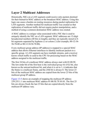 Layer 2 Multicast Addresses
Historically, NICs on a LAN segment could receive only packets destined
for their burned-in MAC address or the broadcast MAC address. Using this
logic can cause a burden on routing resources during packet replication for
LAN segments. Another method for multicast traffic was created so that
replication of multicast traffic did not require packet manipulation, and a
method of using a common destination MAC address was created.
A MAC address is a unique value associated with a NIC that is used to
uniquely identify the NIC on a LAN segment. MAC addresses are 12-digit
hexadecimal numbers (48 bits in length), and they are typically stored in 8-
bit segments separated by hyphens (-) or colons (:) (for example, 00-12-34-
56-78-00 or 00:12:34:56:78:00).
Every multicast group address (IP address) is mapped to a special MAC
address that allows Ethernet interfaces to identify multicast packets to a
specific group. A LAN segment can have multiple streams, and a receiver
knows which traffic to send to the CPU for processing based on the MAC
address assigned to the multicast traffic.
The first 24 bits of a multicast MAC address always start with 01:00:5E.
The low-order bit of the first byte is the individual/group bit (I/G) bit, also
known as the unicast/multicast bit, and when it is set to 1, it indicates that
the frame is a multicast frame, and the 25th bit is always 0. The lower 23
bits of the multicast MAC address are copied from the lower 23 bits of the
multicast group IP address.
Figure 13-5 shows an example of mapping the multicast IP address
239.255.1.1 into multicast MAC address 01:00:5E:7F:01:01. The first 25
bits are always fixed; the last 23 bits that are copied directly from the
multicast IP address vary.
 
