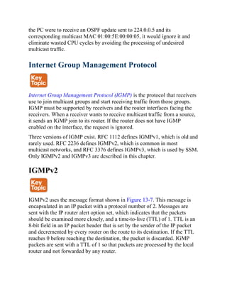 the PC were to receive an OSPF update sent to 224.0.0.5 and its
corresponding multicast MAC 01:00:5E:00:00:05, it would ignore it and
eliminate wasted CPU cycles by avoiding the processing of undesired
multicast traffic.
Internet Group Management Protocol
Internet Group Management Protocol (IGMP) is the protocol that receivers
use to join multicast groups and start receiving traffic from those groups.
IGMP must be supported by receivers and the router interfaces facing the
receivers. When a receiver wants to receive multicast traffic from a source,
it sends an IGMP join to its router. If the router does not have IGMP
enabled on the interface, the request is ignored.
Three versions of IGMP exist. RFC 1112 defines IGMPv1, which is old and
rarely used. RFC 2236 defines IGMPv2, which is common in most
multicast networks, and RFC 3376 defines IGMPv3, which is used by SSM.
Only IGMPv2 and IGMPv3 are described in this chapter.
IGMPv2
IGMPv2 uses the message format shown in Figure 13-7. This message is
encapsulated in an IP packet with a protocol number of 2. Messages are
sent with the IP router alert option set, which indicates that the packets
should be examined more closely, and a time-to-live (TTL) of 1. TTL is an
8-bit field in an IP packet header that is set by the sender of the IP packet
and decremented by every router on the route to its destination. If the TTL
reaches 0 before reaching the destination, the packet is discarded. IGMP
packets are sent with a TTL of 1 so that packets are processed by the local
router and not forwarded by any router.
 