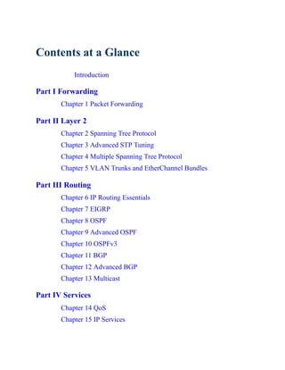 Contents at a Glance
Introduction
Part I Forwarding
Chapter 1 Packet Forwarding
Part II Layer 2
Chapter 2 Spanning Tree Protocol
Chapter 3 Advanced STP Tuning
Chapter 4 Multiple Spanning Tree Protocol
Chapter 5 VLAN Trunks and EtherChannel Bundles
Part III Routing
Chapter 6 IP Routing Essentials
Chapter 7 EIGRP
Chapter 8 OSPF
Chapter 9 Advanced OSPF
Chapter 10 OSPFv3
Chapter 11 BGP
Chapter 12 Advanced BGP
Chapter 13 Multicast
Part IV Services
Chapter 14 QoS
Chapter 15 IP Services
 