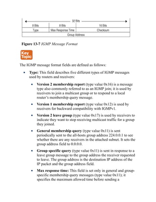 Figure 13-7 IGMP Message Format
The IGMP message format fields are defined as follows:
Type: This field describes five different types of IGMP messages
used by routers and receivers:
Version 2 membership report (type value 0x16) is a message
type also commonly referred to as an IGMP join; it is used by
receivers to join a multicast group or to respond to a local
router’s membership query message.
Version 1 membership report (type value 0x12) is used by
receivers for backward compatibility with IGMPv1.
Version 2 leave group (type value 0x17) is used by receivers to
indicate they want to stop receiving multicast traffic for a group
they joined.
General membership query (type value 0x11) is sent
periodically sent to the all-hosts group address 224.0.0.1 to see
whether there are any receivers in the attached subnet. It sets the
group address field to 0.0.0.0.
Group specific query (type value 0x11) is sent in response to a
leave group message to the group address the receiver requested
to leave. The group address is the destination IP address of the
IP packet and the group address field.
Max response time: This field is set only in general and group-
specific membership query messages (type value 0x11); it
specifies the maximum allowed time before sending a
 