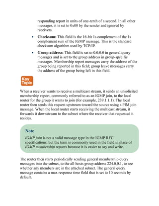 responding report in units of one-tenth of a second. In all other
messages, it is set to 0x00 by the sender and ignored by
receivers.
Checksum: This field is the 16-bit 1s complement of the 1s
complement sum of the IGMP message. This is the standard
checksum algorithm used by TCP/IP.
Group address: This field is set to 0.0.0.0 in general query
messages and is set to the group address in group-specific
messages. Membership report messages carry the address of the
group being reported in this field; group leave messages carry
the address of the group being left in this field.
When a receiver wants to receive a multicast stream, it sends an unsolicited
membership report, commonly referred to as an IGMP join, to the local
router for the group it wants to join (for example, 239.1.1.1). The local
router then sends this request upstream toward the source using a PIM join
message. When the local router starts receiving the multicast stream, it
forwards it downstream to the subnet where the receiver that requested it
resides.
Note
IGMP join is not a valid message type in the IGMP RFC
specifications, but the term is commonly used in the field in place of
IGMP membership reports because it is easier to say and write.
The router then starts periodically sending general membership query
messages into the subnet, to the all-hosts group address 224.0.0.1, to see
whether any members are in the attached subnet. The general query
message contains a max response time field that is set to 10 seconds by
default.
 