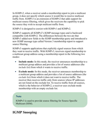In IGMPv2, when a receiver sends a membership report to join a multicast
group, it does not specify which source it would like to receive multicast
traffic from. IGMPv3 is an extension of IGMPv2 that adds support for
multicast source filtering, which gives the receivers the capability to pick
the source they wish to accept multicast traffic from.
IGMPv3 is designed to coexist with IGMPv1 and IGMPv2.
IGMPv3 supports all IGMPv2’s IGMP message types and is backward
compatible with IGMPv2. The differences between the two are that
IGMPv3 added new fields to the IGMP membership query and introduced a
new IGMP message type called Version 3 membership report to support
source filtering.
IGMPv3 supports applications that explicitly signal sources from which
they want to receive traffic. With IGMPv3, receivers signal membership to
a multicast group address using a membership report in the following two
modes:
Include mode: In this mode, the receiver announces membership to a
multicast group address and provides a list of source addresses (the
include list) from which it wants to receive traffic.
Exclude mode: In this mode, the receiver announces membership to
a multicast group address and provides a list of source addresses (the
exclude list) from which it does not want to receive traffic. The
receiver then receives traffic only from sources whose IP addresses
are not listed on the exclude list. To receive traffic from all sources,
which is the behavior of IGMPv2, a receiver uses exclude mode
membership with an empty exclude list.
Note
IGMPv3 is used to provide source filtering for Source Specific
Multicast (SSM).
IGMP Snooping
 