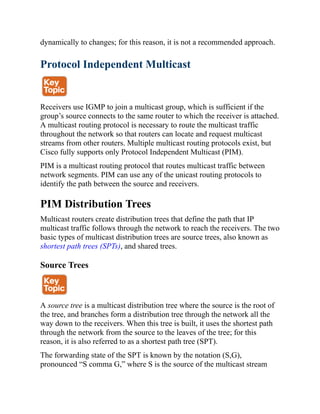 dynamically to changes; for this reason, it is not a recommended approach.
Protocol Independent Multicast
Receivers use IGMP to join a multicast group, which is sufficient if the
group’s source connects to the same router to which the receiver is attached.
A multicast routing protocol is necessary to route the multicast traffic
throughout the network so that routers can locate and request multicast
streams from other routers. Multiple multicast routing protocols exist, but
Cisco fully supports only Protocol Independent Multicast (PIM).
PIM is a multicast routing protocol that routes multicast traffic between
network segments. PIM can use any of the unicast routing protocols to
identify the path between the source and receivers.
PIM Distribution Trees
Multicast routers create distribution trees that define the path that IP
multicast traffic follows through the network to reach the receivers. The two
basic types of multicast distribution trees are source trees, also known as
shortest path trees (SPTs), and shared trees.
Source Trees
A source tree is a multicast distribution tree where the source is the root of
the tree, and branches form a distribution tree through the network all the
way down to the receivers. When this tree is built, it uses the shortest path
through the network from the source to the leaves of the tree; for this
reason, it is also referred to as a shortest path tree (SPT).
The forwarding state of the SPT is known by the notation (S,G),
pronounced “S comma G,” where S is the source of the multicast stream
 