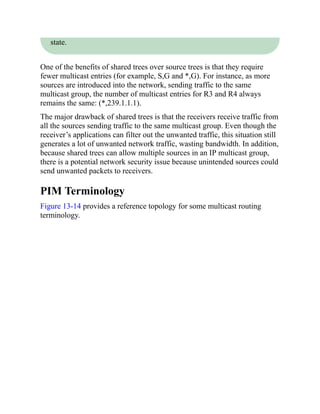 state.
One of the benefits of shared trees over source trees is that they require
fewer multicast entries (for example, S,G and *,G). For instance, as more
sources are introduced into the network, sending traffic to the same
multicast group, the number of multicast entries for R3 and R4 always
remains the same: (*,239.1.1.1).
The major drawback of shared trees is that the receivers receive traffic from
all the sources sending traffic to the same multicast group. Even though the
receiver’s applications can filter out the unwanted traffic, this situation still
generates a lot of unwanted network traffic, wasting bandwidth. In addition,
because shared trees can allow multiple sources in an IP multicast group,
there is a potential network security issue because unintended sources could
send unwanted packets to receivers.
PIM Terminology
Figure 13-14 provides a reference topology for some multicast routing
terminology.
 