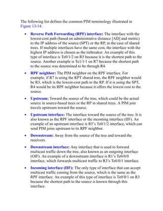 The following list defines the common PIM terminology illustrated in
Figure 13-14:
Reverse Path Forwarding (RPF) interface: The interface with the
lowest-cost path (based on administrative distance [AD] and metric)
to the IP address of the source (SPT) or the RP, in the case of shared
trees. If multiple interfaces have the same cost, the interface with the
highest IP address is chosen as the tiebreaker. An example of this
type of interface is Te0/1/2 on R5 because it is the shortest path to the
source. Another example is Te1/1/1 on R7 because the shortest path
to the source was determined to be through R4.
RPF neighbor: The PIM neighbor on the RPF interface. For
example, if R7 is using the RPT shared tree, the RPF neighbor would
be R3, which is the lowest-cost path to the RP. If it is using the SPT,
R4 would be its RPF neighbor because it offers the lowest cost to the
source.
Upstream: Toward the source of the tree, which could be the actual
source in source-based trees or the RP in shared trees. A PIM join
travels upstream toward the source.
Upstream interface: The interface toward the source of the tree. It is
also known as the RPF interface or the incoming interface (IIF). An
example of an upstream interface is R5’s Te0/1/2 interface, which can
send PIM joins upstream to its RPF neighbor.
Downstream: Away from the source of the tree and toward the
receivers.
Downstream interface: Any interface that is used to forward
multicast traffic down the tree, also known as an outgoing interface
(OIF). An example of a downstream interface is R1’s Te0/0/0
interface, which forwards multicast traffic to R3’s Te0/0/1 interface.
Incoming interface (IIF): The only type of interface that can accept
multicast traffic coming from the source, which is the same as the
RPF interface. An example of this type of interface is Te0/0/1 on R3
because the shortest path to the source is known through this
interface.
 