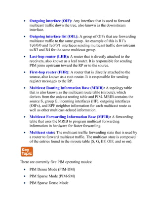 Outgoing interface (OIF): Any interface that is used to forward
multicast traffic down the tree, also known as the downstream
interface.
Outgoing interface list (OIL): A group of OIFs that are forwarding
multicast traffic to the same group. An example of this is R1’s
Te0/0/0 and Te0/0/1 interfaces sending multicast traffic downstream
to R3 and R4 for the same multicast group.
Last-hop router (LHR): A router that is directly attached to the
receivers, also known as a leaf router. It is responsible for sending
PIM joins upstream toward the RP or to the source.
First-hop router (FHR): A router that is directly attached to the
source, also known as a root router. It is responsible for sending
register messages to the RP.
Multicast Routing Information Base (MRIB): A topology table
that is also known as the multicast route table (mroute), which
derives from the unicast routing table and PIM. MRIB contains the
source S, group G, incoming interfaces (IIF), outgoing interfaces
(OIFs), and RPF neighbor information for each multicast route as
well as other multicast-related information.
Multicast Forwarding Information Base (MFIB): A forwarding
table that uses the MRIB to program multicast forwarding
information in hardware for faster forwarding.
Multicast state: The multicast traffic forwarding state that is used by
a router to forward multicast traffic. The multicast state is composed
of the entries found in the mroute table (S, G, IIF, OIF, and so on).
There are currently five PIM operating modes:
PIM Dense Mode (PIM-DM)
PIM Sparse Mode (PIM-SM)
PIM Sparse Dense Mode
 