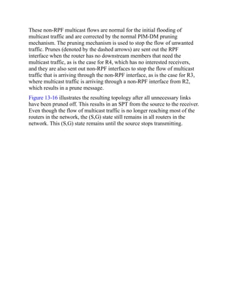 These non-RPF multicast flows are normal for the initial flooding of
multicast traffic and are corrected by the normal PIM-DM pruning
mechanism. The pruning mechanism is used to stop the flow of unwanted
traffic. Prunes (denoted by the dashed arrows) are sent out the RPF
interface when the router has no downstream members that need the
multicast traffic, as is the case for R4, which has no interested receivers,
and they are also sent out non-RPF interfaces to stop the flow of multicast
traffic that is arriving through the non-RPF interface, as is the case for R3,
where multicast traffic is arriving through a non-RPF interface from R2,
which results in a prune message.
Figure 13-16 illustrates the resulting topology after all unnecessary links
have been pruned off. This results in an SPT from the source to the receiver.
Even though the flow of multicast traffic is no longer reaching most of the
routers in the network, the (S,G) state still remains in all routers in the
network. This (S,G) state remains until the source stops transmitting.
 