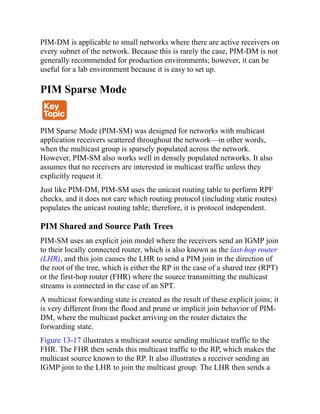 PIM-DM is applicable to small networks where there are active receivers on
every subnet of the network. Because this is rarely the case, PIM-DM is not
generally recommended for production environments; however, it can be
useful for a lab environment because it is easy to set up.
PIM Sparse Mode
PIM Sparse Mode (PIM-SM) was designed for networks with multicast
application receivers scattered throughout the network—in other words,
when the multicast group is sparsely populated across the network.
However, PIM-SM also works well in densely populated networks. It also
assumes that no receivers are interested in multicast traffic unless they
explicitly request it.
Just like PIM-DM, PIM-SM uses the unicast routing table to perform RPF
checks, and it does not care which routing protocol (including static routes)
populates the unicast routing table; therefore, it is protocol independent.
PIM Shared and Source Path Trees
PIM-SM uses an explicit join model where the receivers send an IGMP join
to their locally connected router, which is also known as the last-hop router
(LHR), and this join causes the LHR to send a PIM join in the direction of
the root of the tree, which is either the RP in the case of a shared tree (RPT)
or the first-hop router (FHR) where the source transmitting the multicast
streams is connected in the case of an SPT.
A multicast forwarding state is created as the result of these explicit joins; it
is very different from the flood and prune or implicit join behavior of PIM-
DM, where the multicast packet arriving on the router dictates the
forwarding state.
Figure 13-17 illustrates a multicast source sending multicast traffic to the
FHR. The FHR then sends this multicast traffic to the RP, which makes the
multicast source known to the RP. It also illustrates a receiver sending an
IGMP join to the LHR to join the multicast group. The LHR then sends a
 