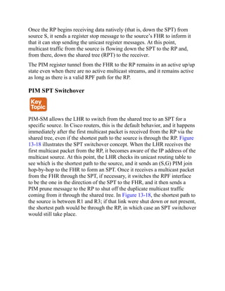 Once the RP begins receiving data natively (that is, down the SPT) from
source S, it sends a register stop message to the source’s FHR to inform it
that it can stop sending the unicast register messages. At this point,
multicast traffic from the source is flowing down the SPT to the RP and,
from there, down the shared tree (RPT) to the receiver.
The PIM register tunnel from the FHR to the RP remains in an active up/up
state even when there are no active multicast streams, and it remains active
as long as there is a valid RPF path for the RP.
PIM SPT Switchover
PIM-SM allows the LHR to switch from the shared tree to an SPT for a
specific source. In Cisco routers, this is the default behavior, and it happens
immediately after the first multicast packet is received from the RP via the
shared tree, even if the shortest path to the source is through the RP. Figure
13-18 illustrates the SPT switchover concept. When the LHR receives the
first multicast packet from the RP, it becomes aware of the IP address of the
multicast source. At this point, the LHR checks its unicast routing table to
see which is the shortest path to the source, and it sends an (S,G) PIM join
hop-by-hop to the FHR to form an SPT. Once it receives a multicast packet
from the FHR through the SPT, if necessary, it switches the RPF interface
to be the one in the direction of the SPT to the FHR, and it then sends a
PIM prune message to the RP to shut off the duplicate multicast traffic
coming from it through the shared tree. In Figure 13-18, the shortest path to
the source is between R1 and R3; if that link were shut down or not present,
the shortest path would be through the RP, in which case an SPT switchover
would still take place.
 