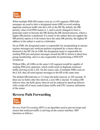 When multiple PIM-SM routers exist on a LAN segment, PIM hello
messages are used to elect a designated router (DR) to avoid sending
duplicate multicast traffic into the LAN or the RP. By default, the DR
priority value of all PIM routers is 1, and it can be changed to force a
particular router to become the DR during the DR election process, where a
higher DR priority is preferred. If a router in the subnet does not support the
DR priority option or if all routers have the same DR priority, the highest IP
address in the subnet is used as a tiebreaker.
On an FHR, the designated router is responsible for encapsulating in unicast
register messages any multicast packets originated by a source that are
destined to the RP. On an LHR, the designated router is responsible for
sending PIM join and prune messages toward the RP to inform it about host
group membership, and it is also responsible for performing a PIM STP
switchover.
Without DRs, all LHRs on the same LAN segment would be capable of
sending PIM joins upstream, which could result in duplicate multicast
traffic arriving on the LAN. On the source side, if multiple FHRs exist on
the LAN, they all send register messages to the RP at the same time.
The default DR hold time is 3.5 times the hello interval, or 105 seconds. If
there are no hellos after this interval, a new DR is elected. To reduce DR
failover time, the hello query interval can be reduced to speed up failover
with a trade-off of more control plane traffic and CPU resource utilization
of the router.
Reverse Path Forwarding
Reverse Path Forwarding (RPF) is an algorithm used to prevent loops and
ensure that multicast traffic is arriving on the correct interface. RPF
functions as follows:
 