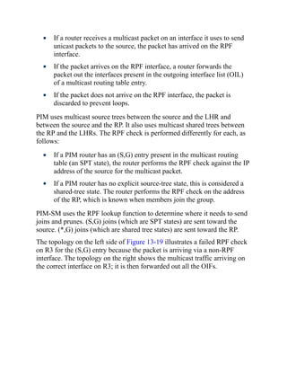 If a router receives a multicast packet on an interface it uses to send
unicast packets to the source, the packet has arrived on the RPF
interface.
If the packet arrives on the RPF interface, a router forwards the
packet out the interfaces present in the outgoing interface list (OIL)
of a multicast routing table entry.
If the packet does not arrive on the RPF interface, the packet is
discarded to prevent loops.
PIM uses multicast source trees between the source and the LHR and
between the source and the RP. It also uses multicast shared trees between
the RP and the LHRs. The RPF check is performed differently for each, as
follows:
If a PIM router has an (S,G) entry present in the multicast routing
table (an SPT state), the router performs the RPF check against the IP
address of the source for the multicast packet.
If a PIM router has no explicit source-tree state, this is considered a
shared-tree state. The router performs the RPF check on the address
of the RP, which is known when members join the group.
PIM-SM uses the RPF lookup function to determine where it needs to send
joins and prunes. (S,G) joins (which are SPT states) are sent toward the
source. (*,G) joins (which are shared tree states) are sent toward the RP.
The topology on the left side of Figure 13-19 illustrates a failed RPF check
on R3 for the (S,G) entry because the packet is arriving via a non-RPF
interface. The topology on the right shows the multicast traffic arriving on
the correct interface on R3; it is then forwarded out all the OIFs.
 