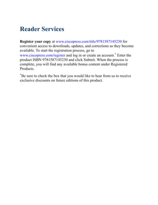 Reader Services
Register your copy at www.ciscopress.com/title/9781587145230 for
convenient access to downloads, updates, and corrections as they become
available. To start the registration process, go to
www.ciscopress.com/register and log in or create an account.* Enter the
product ISBN 9781587145230 and click Submit. When the process is
complete, you will find any available bonus content under Registered
Products.
*Be sure to check the box that you would like to hear from us to receive
exclusive discounts on future editions of this product.
 