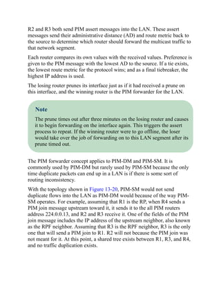 R2 and R3 both send PIM assert messages into the LAN. These assert
messages send their administrative distance (AD) and route metric back to
the source to determine which router should forward the multicast traffic to
that network segment.
Each router compares its own values with the received values. Preference is
given to the PIM message with the lowest AD to the source. If a tie exists,
the lowest route metric for the protocol wins; and as a final tiebreaker, the
highest IP address is used.
The losing router prunes its interface just as if it had received a prune on
this interface, and the winning router is the PIM forwarder for the LAN.
Note
The prune times out after three minutes on the losing router and causes
it to begin forwarding on the interface again. This triggers the assert
process to repeat. If the winning router were to go offline, the loser
would take over the job of forwarding on to this LAN segment after its
prune timed out.
The PIM forwarder concept applies to PIM-DM and PIM-SM. It is
commonly used by PIM-DM but rarely used by PIM-SM because the only
time duplicate packets can end up in a LAN is if there is some sort of
routing inconsistency.
With the topology shown in Figure 13-20, PIM-SM would not send
duplicate flows into the LAN as PIM-DM would because of the way PIM-
SM operates. For example, assuming that R1 is the RP, when R4 sends a
PIM join message upstream toward it, it sends it to the all PIM routers
address 224.0.0.13, and R2 and R3 receive it. One of the fields of the PIM
join message includes the IP address of the upstream neighbor, also known
as the RPF neighbor. Assuming that R3 is the RPF neighbor, R3 is the only
one that will send a PIM join to R1. R2 will not because the PIM join was
not meant for it. At this point, a shared tree exists between R1, R3, and R4,
and no traffic duplication exists.
 