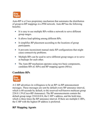 Auto-RP is a Cisco proprietary mechanism that automates the distribution
of group-to-RP mappings in a PIM network. Auto-RP has the following
benefits:
It is easy to use multiple RPs within a network to serve different
group ranges.
It allows load splitting among different RPs.
It simplifies RP placement according to the locations of group
participants.
It prevents inconsistent manual static RP configurations that might
cause connectivity problems.
Multiple RPs can be used to serve different group ranges or to serve
as backups for each other.
The Auto-RP mechanism operates using two basic components,
candidate RPs (C-RPs) and RP mapping agents (MAs).
Candidate RPs
A C-RP advertises its willingness to be an RP via RP announcement
messages. These messages are sent by default every RP announce interval,
which is 60 seconds by default, to the reserved well-known multicast group
224.0.1.39 (Cisco-RP-Announce). The RP announcements contain the
default group range 224.0.0.0/4, the C-RP’s address, and the hold time,
which is three times the RP announce interval. If there are multiple C-RPs,
the C-RP with the highest IP address is preferred.
RP Mapping Agents
 