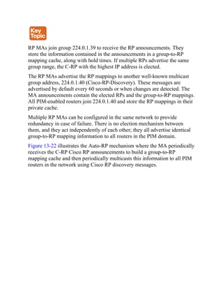 RP MAs join group 224.0.1.39 to receive the RP announcements. They
store the information contained in the announcements in a group-to-RP
mapping cache, along with hold times. If multiple RPs advertise the same
group range, the C-RP with the highest IP address is elected.
The RP MAs advertise the RP mappings to another well-known multicast
group address, 224.0.1.40 (Cisco-RP-Discovery). These messages are
advertised by default every 60 seconds or when changes are detected. The
MA announcements contain the elected RPs and the group-to-RP mappings.
All PIM-enabled routers join 224.0.1.40 and store the RP mappings in their
private cache.
Multiple RP MAs can be configured in the same network to provide
redundancy in case of failure. There is no election mechanism between
them, and they act independently of each other; they all advertise identical
group-to-RP mapping information to all routers in the PIM domain.
Figure 13-22 illustrates the Auto-RP mechanism where the MA periodically
receives the C-RP Cisco RP announcements to build a group-to-RP
mapping cache and then periodically multicasts this information to all PIM
routers in the network using Cisco RP discovery messages.
 