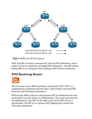 Figure 13-22 Auto-RP Mechanism
With Auto-RP, all routers automatically learn the RP information, which
makes it easier to administer and update RP information. Auto-RP permits
backup RPs to be configured, thus enabling an RP failover mechanism.
PIM Bootstrap Router
The bootstrap router (BSR) mechanism, described in RFC 5059, is a
nonproprietary mechanism that provides a fault-tolerant, automated RP
discovery and distribution mechanism.
PIM uses the BSR to discover and announce RP set information for each
group prefix to all the routers in a PIM domain. This is the same function
accomplished by Auto-RP, but the BSR is part of the PIM Version 2
specification. The RP set is a group-to-RP mapping that contains the
following components:
 