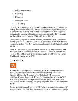 Multicast group range
RP priority
RP address
Hash mask length
SM/Bidir flag
Generally, BSR messages originate on the BSR, and they are flooded hop-
by-hop by intermediate routers. When a bootstrap message is forwarded, it
is forwarded out of every PIM-enabled interface that has PIM neighbors
(including the one over which the message was received). BSR messages
use the all PIM routers address 224.0.0.13 with a TTL of 1.
To avoid a single point of failure, multiple candidate BSRs (C-BSRs) can
be deployed in a PIM domain. All C-BSRs participate in the BSR election
process by sending PIM BSR messages containing their BSR priority out all
interfaces.
The C-BSR with the highest priority is elected as the BSR and sends BSR
messages to all PIM routers in the PIM domain. If the BSR priorities are
equal or if the BSR priority is not configured, the C-BSR with the highest
IP address is elected as the BSR.
Candidate RPs
A router that is configured as a candidate RP (C-RP) receives the BSR
messages, which contain the IP address of the currently active BSR.
Because it knows the IP address of the BSR, the C-RP can unicast
candidate RP advertisement (C-RP-Adv) messages directly to it. A C-RP-
Adv message carries a list of group address and group mask field pairs.
This enables a C-RP to specify the group ranges for which it is willing to be
the RP.
The active BSR stores all incoming C-RP advertisements in its group-to-RP
mapping cache. The BSR then sends the entire list of C-RPs from its group-
 