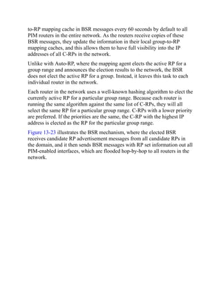 to-RP mapping cache in BSR messages every 60 seconds by default to all
PIM routers in the entire network. As the routers receive copies of these
BSR messages, they update the information in their local group-to-RP
mapping caches, and this allows them to have full visibility into the IP
addresses of all C-RPs in the network.
Unlike with Auto-RP, where the mapping agent elects the active RP for a
group range and announces the election results to the network, the BSR
does not elect the active RP for a group. Instead, it leaves this task to each
individual router in the network.
Each router in the network uses a well-known hashing algorithm to elect the
currently active RP for a particular group range. Because each router is
running the same algorithm against the same list of C-RPs, they will all
select the same RP for a particular group range. C-RPs with a lower priority
are preferred. If the priorities are the same, the C-RP with the highest IP
address is elected as the RP for the particular group range.
Figure 13-23 illustrates the BSR mechanism, where the elected BSR
receives candidate RP advertisement messages from all candidate RPs in
the domain, and it then sends BSR messages with RP set information out all
PIM-enabled interfaces, which are flooded hop-by-hop to all routers in the
network.
 