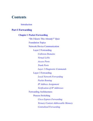 Contents
Introduction
Part I Forwarding
Chapter 1 Packet Forwarding
“Do I Know This Already?” Quiz
Foundation Topics
Network Device Communication
Layer 2 Forwarding
Collision Domains
Virtual LANs
Access Ports
Trunk Ports
Layer 2 Diagnostic Commands
Layer 3 Forwarding
Local Network Forwarding
Packet Routing
IP Address Assignment
Verification of IP Addresses
Forwarding Architectures
Process Switching
Cisco Express Forwarding
Ternary Content Addressable Memory
Centralized Forwarding
 