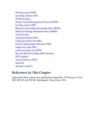 first-hop router (FHR)
incoming interface (IIF)
IGMP snooping
Internet Group Management Protocol (IGMP)
last-hop router (LHR)
Multicast Forwarding Information Base (MFIB)
Multicast Routing Information Base (MRIB)
multicast state
outgoing interface (OIF)
outgoing interface list (OIL)
Protocol Independent Multicast (PIM)
rendezvous point (RP)
rendezvous point tree (RPT)
Reverse Path Forwarding (RPF) interface
RPF neighbor
shortest path tree (SPT)
upstream
upstream interface
References In This Chapter
Edgeworth, Brad, Aaron Foss, and Ramiro Garza Rios. IP Routing on Cisco
IOS, IOS XE and IOS XR. Indianapolis: Cisco Press, 2014.
 