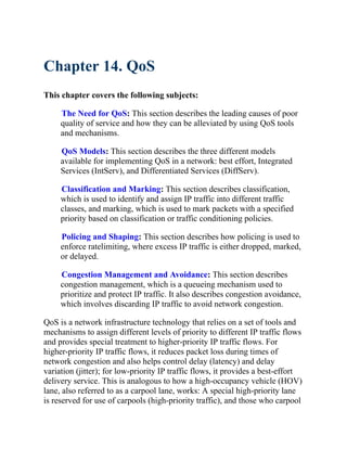 Chapter 14. QoS
This chapter covers the following subjects:
The Need for QoS: This section describes the leading causes of poor
quality of service and how they can be alleviated by using QoS tools
and mechanisms.
QoS Models: This section describes the three different models
available for implementing QoS in a network: best effort, Integrated
Services (IntServ), and Differentiated Services (DiffServ).
Classification and Marking: This section describes classification,
which is used to identify and assign IP traffic into different traffic
classes, and marking, which is used to mark packets with a specified
priority based on classification or traffic conditioning policies.
Policing and Shaping: This section describes how policing is used to
enforce ratelimiting, where excess IP traffic is either dropped, marked,
or delayed.
Congestion Management and Avoidance: This section describes
congestion management, which is a queueing mechanism used to
prioritize and protect IP traffic. It also describes congestion avoidance,
which involves discarding IP traffic to avoid network congestion.
QoS is a network infrastructure technology that relies on a set of tools and
mechanisms to assign different levels of priority to different IP traffic flows
and provides special treatment to higher-priority IP traffic flows. For
higher-priority IP traffic flows, it reduces packet loss during times of
network congestion and also helps control delay (latency) and delay
variation (jitter); for low-priority IP traffic flows, it provides a best-effort
delivery service. This is analogous to how a high-occupancy vehicle (HOV)
lane, also referred to as a carpool lane, works: A special high-priority lane
is reserved for use of carpools (high-priority traffic), and those who carpool
 