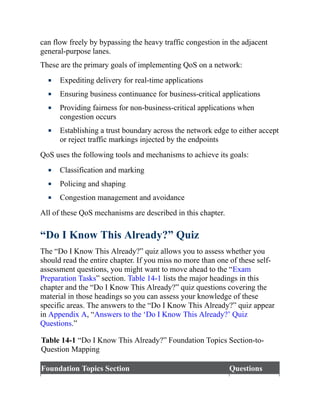 can flow freely by bypassing the heavy traffic congestion in the adjacent
general-purpose lanes.
These are the primary goals of implementing QoS on a network:
Expediting delivery for real-time applications
Ensuring business continuance for business-critical applications
Providing fairness for non-business-critical applications when
congestion occurs
Establishing a trust boundary across the network edge to either accept
or reject traffic markings injected by the endpoints
QoS uses the following tools and mechanisms to achieve its goals:
Classification and marking
Policing and shaping
Congestion management and avoidance
All of these QoS mechanisms are described in this chapter.
“Do I Know This Already?” Quiz
The “Do I Know This Already?” quiz allows you to assess whether you
should read the entire chapter. If you miss no more than one of these self-
assessment questions, you might want to move ahead to the “Exam
Preparation Tasks” section. Table 14-1 lists the major headings in this
chapter and the “Do I Know This Already?” quiz questions covering the
material in those headings so you can assess your knowledge of these
specific areas. The answers to the “Do I Know This Already?” quiz appear
in Appendix A, “Answers to the ‘Do I Know This Already?’ Quiz
Questions.”
Table 14-1 “Do I Know This Already?” Foundation Topics Section-to-
Question Mapping
Foundation Topics Section Questions
 