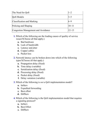 The Need for QoS 1–2
QoS Models 3–5
Classification and Marking 6–9
Policing and Shaping 10–11
Congestion Management and Avoidance 12–13
1. Which of the following are the leading causes of quality of service
issues?(Choose all that apply.)
a. Bad hardware
b. Lack of bandwidth
c. Latency and jitter
d. Copper cables
e. Packet loss
2. Network latency can be broken down into which of the following
types?(Choose all that apply.)
a. Propagation delay (fixed)
b. Time delay (variable)
c. Serialization delay (fixed)
d. Processing delay (fixed)
e. Packet delay (fixed)
f. Delay variation (variable)
3. Which of the following is not a QoS implementation model?
a. IntServ
b. Expedited forwarding
c. Best effort
d. DiffServ
4. Which of the following is the QoS implementation model that requires
a signaling protocol?
a. IntServ
b. Best Effort
c. DiffServ
 