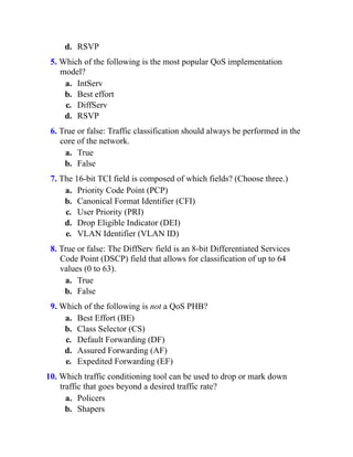d. RSVP
5. Which of the following is the most popular QoS implementation
model?
a. IntServ
b. Best effort
c. DiffServ
d. RSVP
6. True or false: Traffic classification should always be performed in the
core of the network.
a. True
b. False
7. The 16-bit TCI field is composed of which fields? (Choose three.)
a. Priority Code Point (PCP)
b. Canonical Format Identifier (CFI)
c. User Priority (PRI)
d. Drop Eligible Indicator (DEI)
e. VLAN Identifier (VLAN ID)
8. True or false: The DiffServ field is an 8-bit Differentiated Services
Code Point (DSCP) field that allows for classification of up to 64
values (0 to 63).
a. True
b. False
9. Which of the following is not a QoS PHB?
a. Best Effort (BE)
b. Class Selector (CS)
c. Default Forwarding (DF)
d. Assured Forwarding (AF)
e. Expedited Forwarding (EF)
10. Which traffic conditioning tool can be used to drop or mark down
traffic that goes beyond a desired traffic rate?
a. Policers
b. Shapers
 