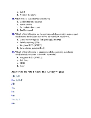 c. WRR
d. None of the above
11. What does Tc stand for? (Choose two.)
a. Committed time interval
b. Token credits
c. Bc bucket token count
d. Traffic control
12. Which of the following are the recommended congestion management
mechanisms for modern rich-media networks? (Choose two.)
a. Class-based weighted fair queuing (CBWFQ)
b. Priority queuing (PQ)
c. Weighted RED (WRED)
d. Low-latency queuing (LLQ)
13. Which of the following is a recommended congestion-avoidance
mechanism for modern rich-media networks?
a. Weighted RED (WRED)
b. Tail drop
c. FIFO
d. RED
Answers to the “Do I Know This Already?” quiz:
1 B, C, E
2 A, C, D, F
3 B
4 A
5 C
6 B
7 A, D, E
8 B
 