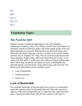 9 A
10 A
11 A, C
12 A, D
13 A
Foundation Topics
The Need for QoS
Modern real-time multimedia applications such as IP telephony,
telepresence, broadcast video, Cisco Webex, and IP video surveillance are
extremely sensitive to delivery delays and create unique quality of service
(QoS) demands on a network. When packets are delivered using a best-
effort delivery model, they may not arrive in order or in a timely manner,
and they may be dropped. For video, this can result in pixelization of the
image, pausing, choppy video, audio and video being out of sync, or no
video at all. For audio, it could cause echo, talker overlap (a walkie-talkie
effect where only one person can speak at a time), unintelligible and
distorted speech, voice breakups, longs silence gaps, and call drops. The
following are the leading causes of quality issues:
Lack of bandwidth
Latency and jitter
Packet loss
Lack of Bandwidth
The available bandwidth on the data path from a source to a destination
equals the capacity of the lowest-bandwidth link. When the maximum
capacity of the lowest-bandwidth link is surpassed, link congestion takes
place, resulting in traffic drops. The obvious solution to this type of
 