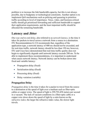 problem is to increase the link bandwidth capacity, but this is not always
possible, due to budgetary or technological constraints. Another option is to
implement QoS mechanisms such as policing and queueing to prioritize
traffic according to level of importance. Voice, video, and business-critical
traffic should get prioritized forwarding and sufficient bandwidth to support
their application requirements, and the least important traffic should be
allocated the remaining bandwidth.
Latency and Jitter
One-way end-to-end delay, also referred to as network latency, is the time it
takes for packets to travel across a network from a source to a destination.
ITU Recommendation G.114 recommends that, regardless of the
application type, a network latency of 400 ms should not be exceeded, and
for real-time traffic, network latency should be less than 150 ms; however,
ITU and Cisco have demonstrated that real-time traffic quality does not
begin to significantly degrade until network latency exceeds 200 ms. To be
able to implement these recommendations, it is important to understand
what causes network latency. Network latency can be broken down into
fixed and variable latency:
Propagation delay (fixed)
Serialization delay (fixed)
Processing delay (fixed)
Delay variation (variable)
Propagation Delay
Propagation delay is the time it takes for a packet to travel from the source
to a destination at the speed of light over a medium such as fiber-optic
cables or copper wires. The speed of light is 299,792,458 meters per second
in a vacuum. The lack of vacuum conditions in a fiber-optic cable or a
copper wire slows down the speed of light by a ratio known as the
refractive index; the larger the refractive index value, the slower light
travels.
 