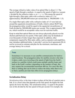 The average refractive index value of an optical fiber is about 1.5. The
speed of light through a medium v is equal to the speed of light in a vacuum
c divided by the refractive index n, or v = c / n. This means the speed of
light through a fiber-optic cable with a refractive index of 1.5 is
approximately 200,000,000 meters per second (that is, 300,000,000 / 1.5).
If a single fiber-optic cable with a refractive index of 1.5 were laid out
around the equatorial circumference of Earth, which is about 40,075 km,
the propagation delay would be equal to the equatorial circumference of
Earth divided by 200,000,000 meters per second. This is approximately 200
ms, which would be an acceptable value even for real-time traffic.
Keep in mind that optical fibers are not always physically placed over the
shortest path between two points. Fiber-optic cables may be hundreds or
even thousands of miles longer than expected. In addition, other
components required by fiber-optic cables, such as repeaters and amplifiers,
may introduce additional delay. A provider’s service-level agreement (SLA)
can be reviewed to estimate and plan for the minimum, maximum, and
average latency for a circuit.
Note
Sometimes it is necessary to use satellite communication for hard-to-
reach locations. The propagation delay for satellite circuits is the time
it takes a radio wave traveling at the speed of light from the Earth’s
surface to a satellite (which could mean multiple satellite hops) and
back to the Earth’s surface; depending on the number of hops, this
may surpass the recommended maximum 400 ms. For cases like this,
there is nothing that can be done to reduce the delay other than to try
to find a satellite provider that offers lower propagation delays.
Serialization Delay
Serialization delay is the time it takes to place all the bits of a packet onto a
link. It is a fixed value that depends on the link speed; the higher the link
speed, the lower the delay. The serialization delay s is equal to the packet
size in bits divided by the line speed in bits per second. For example, the
 