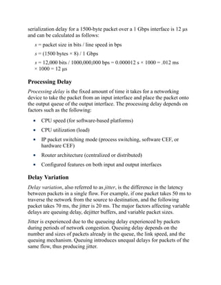 serialization delay for a 1500-byte packet over a 1 Gbps interface is 12 μs
and can be calculated as follows:
s = packet size in bits / line speed in bps
s = (1500 bytes × 8) / 1 Gbps
s = 12,000 bits / 1000,000,000 bps = 0.000012 s × 1000 = .012 ms
× 1000 = 12 μs
Processing Delay
Processing delay is the fixed amount of time it takes for a networking
device to take the packet from an input interface and place the packet onto
the output queue of the output interface. The processing delay depends on
factors such as the following:
CPU speed (for software-based platforms)
CPU utilization (load)
IP packet switching mode (process switching, software CEF, or
hardware CEF)
Router architecture (centralized or distributed)
Configured features on both input and output interfaces
Delay Variation
Delay variation, also referred to as jitter, is the difference in the latency
between packets in a single flow. For example, if one packet takes 50 ms to
traverse the network from the source to destination, and the following
packet takes 70 ms, the jitter is 20 ms. The major factors affecting variable
delays are queuing delay, dejitter buffers, and variable packet sizes.
Jitter is experienced due to the queueing delay experienced by packets
during periods of network congestion. Queuing delay depends on the
number and sizes of packets already in the queue, the link speed, and the
queuing mechanism. Queuing introduces unequal delays for packets of the
same flow, thus producing jitter.
 