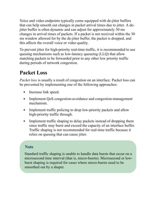 Voice and video endpoints typically come equipped with de-jitter buffers
that can help smooth out changes in packet arrival times due to jitter. A de-
jitter buffer is often dynamic and can adjust for approximately 30 ms
changes in arrival times of packets. If a packet is not received within the 30
ms window allowed for by the de-jitter buffer, the packet is dropped, and
this affects the overall voice or video quality.
To prevent jitter for high-priority real-time traffic, it is recommended to use
queuing mechanisms such as low-latency queueing (LLQ) that allow
matching packets to be forwarded prior to any other low priority traffic
during periods of network congestion.
Packet Loss
Packet loss is usually a result of congestion on an interface. Packet loss can
be prevented by implementing one of the following approaches:
Increase link speed.
Implement QoS congestion-avoidance and congestion-management
mechanism.
Implement traffic policing to drop low-priority packets and allow
high-priority traffic through.
Implement traffic shaping to delay packets instead of dropping them
since traffic may burst and exceed the capacity of an interface buffer.
Traffic shaping is not recommended for real-time traffic because it
relies on queuing that can cause jitter.
Note
Standard traffic shaping is unable to handle data bursts that occur on a
microsecond time interval (that is, micro-bursts). Microsecond or low-
burst shaping is required for cases where micro-bursts need to be
smoothed out by a shaper.
 