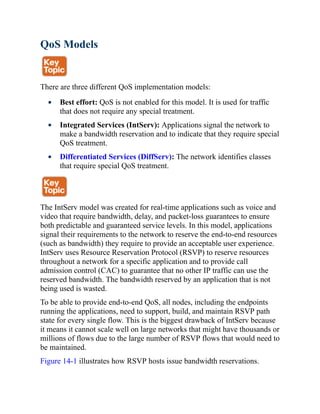 QoS Models
There are three different QoS implementation models:
Best effort: QoS is not enabled for this model. It is used for traffic
that does not require any special treatment.
Integrated Services (IntServ): Applications signal the network to
make a bandwidth reservation and to indicate that they require special
QoS treatment.
Differentiated Services (DiffServ): The network identifies classes
that require special QoS treatment.
The IntServ model was created for real-time applications such as voice and
video that require bandwidth, delay, and packet-loss guarantees to ensure
both predictable and guaranteed service levels. In this model, applications
signal their requirements to the network to reserve the end-to-end resources
(such as bandwidth) they require to provide an acceptable user experience.
IntServ uses Resource Reservation Protocol (RSVP) to reserve resources
throughout a network for a specific application and to provide call
admission control (CAC) to guarantee that no other IP traffic can use the
reserved bandwidth. The bandwidth reserved by an application that is not
being used is wasted.
To be able to provide end-to-end QoS, all nodes, including the endpoints
running the applications, need to support, build, and maintain RSVP path
state for every single flow. This is the biggest drawback of IntServ because
it means it cannot scale well on large networks that might have thousands or
millions of flows due to the large number of RSVP flows that would need to
be maintained.
Figure 14-1 illustrates how RSVP hosts issue bandwidth reservations.
 