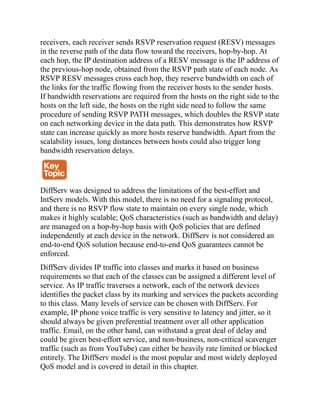 receivers, each receiver sends RSVP reservation request (RESV) messages
in the reverse path of the data flow toward the receivers, hop-by-hop. At
each hop, the IP destination address of a RESV message is the IP address of
the previous-hop node, obtained from the RSVP path state of each node. As
RSVP RESV messages cross each hop, they reserve bandwidth on each of
the links for the traffic flowing from the receiver hosts to the sender hosts.
If bandwidth reservations are required from the hosts on the right side to the
hosts on the left side, the hosts on the right side need to follow the same
procedure of sending RSVP PATH messages, which doubles the RSVP state
on each networking device in the data path. This demonstrates how RSVP
state can increase quickly as more hosts reserve bandwidth. Apart from the
scalability issues, long distances between hosts could also trigger long
bandwidth reservation delays.
DiffServ was designed to address the limitations of the best-effort and
IntServ models. With this model, there is no need for a signaling protocol,
and there is no RSVP flow state to maintain on every single node, which
makes it highly scalable; QoS characteristics (such as bandwidth and delay)
are managed on a hop-by-hop basis with QoS policies that are defined
independently at each device in the network. DiffServ is not considered an
end-to-end QoS solution because end-to-end QoS guarantees cannot be
enforced.
DiffServ divides IP traffic into classes and marks it based on business
requirements so that each of the classes can be assigned a different level of
service. As IP traffic traverses a network, each of the network devices
identifies the packet class by its marking and services the packets according
to this class. Many levels of service can be chosen with DiffServ. For
example, IP phone voice traffic is very sensitive to latency and jitter, so it
should always be given preferential treatment over all other application
traffic. Email, on the other hand, can withstand a great deal of delay and
could be given best-effort service, and non-business, non-critical scavenger
traffic (such as from YouTube) can either be heavily rate limited or blocked
entirely. The DiffServ model is the most popular and most widely deployed
QoS model and is covered in detail in this chapter.
 