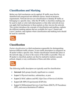 Classification and Marking
Before any QoS mechanism can be applied, IP traffic must first be
identified and categorized into different classes, based on business
requirements. Network devices use classification to identify IP traffic as
belonging to a specific class. After the IP traffic is classified, marking can
be used to mark or color individual packets so that other network devices
can apply QoS mechanisms to those packets as they traverse the network.
This section introduces the concepts of classification and marking, explains
the different marking options that are available for Layer 2 frames and
Layer 3 packets, and explains where classification and marking tools should
be used in a network.
Classification
Packet classification is a QoS mechanism responsible for distinguishing
between different traffic streams. It uses traffic descriptors to categorize an
IP packet within a specific class. Packet classification should take place at
the network edge, as close to the source of the traffic as possible. Once an
IP packet is classified, packets can then be marked/re-marked, queued,
policed, shaped, or any combination of these and other actions.
The following traffic descriptors are typically used for classification:
Internal: QoS groups (locally significant to a router)
Layer 1: Physical interface, subinterface, or port
Layer 2: MAC address and 802.1Q/p Class of Service (CoS) bits
Layer 2.5: MPLS Experimental (EXP) bits
Layer 3: Differentiated Services Code Points (DSCP), IP Precedence
(IPP), and source/destination IP address
 