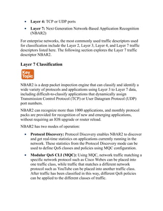 Layer 4: TCP or UDP ports
Layer 7: Next Generation Network-Based Application Recognition
(NBAR2)
For enterprise networks, the most commonly used traffic descriptors used
for classification include the Layer 2, Layer 3, Layer 4, and Layer 7 traffic
descriptors listed here. The following section explores the Layer 7 traffic
descriptor NBAR2.
Layer 7 Classification
NBAR2 is a deep packet inspection engine that can classify and identify a
wide variety of protocols and applications using Layer 3 to Layer 7 data,
including difficult-to-classify applications that dynamically assign
Transmission Control Protocol (TCP) or User Datagram Protocol (UDP)
port numbers.
NBAR2 can recognize more than 1000 applications, and monthly protocol
packs are provided for recognition of new and emerging applications,
without requiring an IOS upgrade or router reload.
NBAR2 has two modes of operation:
Protocol Discovery: Protocol Discovery enables NBAR2 to discover
and get real-time statistics on applications currently running in the
network. These statistics from the Protocol Discovery mode can be
used to define QoS classes and policies using MQC configuration.
Modular QoS CLI (MQC): Using MQC, network traffic matching a
specific network protocol such as Cisco Webex can be placed into
one traffic class, while traffic that matches a different network
protocol such as YouTube can be placed into another traffic class.
After traffic has been classified in this way, different QoS policies
can be applied to the different classes of traffic.
 