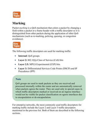 Marking
Packet marking is a QoS mechanism that colors a packet by changing a
field within a packet or a frame header with a traffic descriptor so it is
distinguished from other packets during the application of other QoS
mechanisms (such as re-marking, policing, queuing, or congestion
avoidance).
The following traffic descriptors are used for marking traffic:
Internal: QoS groups
Layer 2: 802.1Q/p Class of Service (CoS) bits
Layer 2.5: MPLS Experimental (EXP) bits
Layer 3: Differentiated Services Code Points (DSCP) and IP
Precedence (IPP)
Note
QoS groups are used to mark packets as they are received and
processed internally within the router and are automatically removed
when packets egress the router. They are used only in special cases in
which traffic descriptors marked or received on an ingress interface
would not be visible for packet classification on egress interfaces due
to encapsulation or de-encapsulation.
For enterprise networks, the most commonly used traffic descriptors for
marking traffic include the Layer 2 and Layer 3 traffic descriptors
mentioned in the previous list. Both of them are described in the following
sections.
 