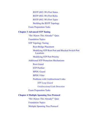 RSTP (802.1W) Port States
RSTP (802.1W) Port Roles
RSTP (802.1W) Port Types
Building the RSTP Topology
Exam Preparation Tasks
Chapter 3 Advanced STP Tuning
“Do I Know This Already?” Quiz
Foundation Topics
STP Topology Tuning
Root Bridge Placement
Modifying STP Root Port and Blocked Switch Port
Locations
Modifying STP Port Priority
Additional STP Protection Mechanisms
Root Guard
STP Portfast
BPDU Guard
BPDU Filter
Problems with Unidirectional Links
STP Loop Guard
Unidirectional Link Detection
Exam Preparation Tasks
Chapter 4 Multiple Spanning Tree Protocol
“Do I Know This Already?” Quiz
Foundation Topics
Multiple Spanning Tree Protocol
 