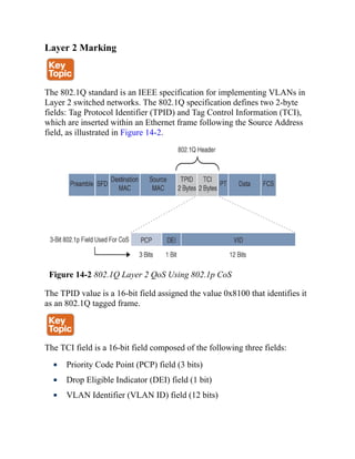 Layer 2 Marking
The 802.1Q standard is an IEEE specification for implementing VLANs in
Layer 2 switched networks. The 802.1Q specification defines two 2-byte
fields: Tag Protocol Identifier (TPID) and Tag Control Information (TCI),
which are inserted within an Ethernet frame following the Source Address
field, as illustrated in Figure 14-2.
Figure 14-2 802.1Q Layer 2 QoS Using 802.1p CoS
The TPID value is a 16-bit field assigned the value 0x8100 that identifies it
as an 802.1Q tagged frame.
The TCI field is a 16-bit field composed of the following three fields:
Priority Code Point (PCP) field (3 bits)
Drop Eligible Indicator (DEI) field (1 bit)
VLAN Identifier (VLAN ID) field (12 bits)
 