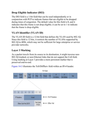 Drop Eligible Indicator (DEI)
The DEI field is a 1-bit field that can be used independently or in
conjunction with PCP to indicate frames that are eligible to be dropped
during times of congestion. The default value for this field is 0, and it
indicates that this frame is not drop eligible; it can be set to 1 to indicate
that the frame is drop eligible.
VLAN Identifier (VLAN ID)
The VLAN ID field is a 12-bit field that defines the VLAN used by 802.1Q.
Since this field is 12 bits, it restricts the number of VLANs supported by
802.1Q to 4096, which may not be sufficient for large enterprise or service
provider networks.
Layer 3 Marking
As a packet travels from its source to its destination, it might traverse non-
802.1Q trunked, or non-Ethernet links that do not support the CoS field.
Using marking at Layer 3 provides a more persistent marker that is
preserved end-to-end.
Figure 14-3 illustrates the ToS/DiffServ field within an IPv4 header.
 